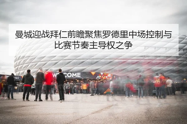 曼城迎战拜仁前瞻聚焦罗德里中场控制与比赛节奏主导权之争