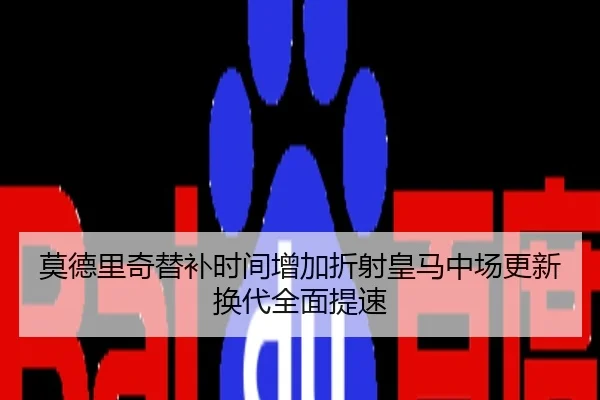 莫德里奇替补时间增加折射皇马中场更新换代全面提速